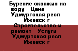 Бурение скважин на воду › Цена ­ 1 100 - Удмуртская респ., Ижевск г. Строительство и ремонт » Услуги   . Удмуртская респ.,Ижевск г.